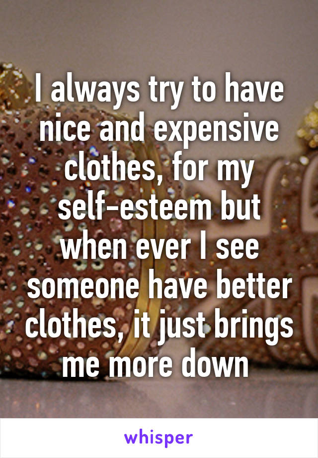 I always try to have nice and expensive clothes, for my self-esteem but when ever I see someone have better clothes, it just brings me more down 