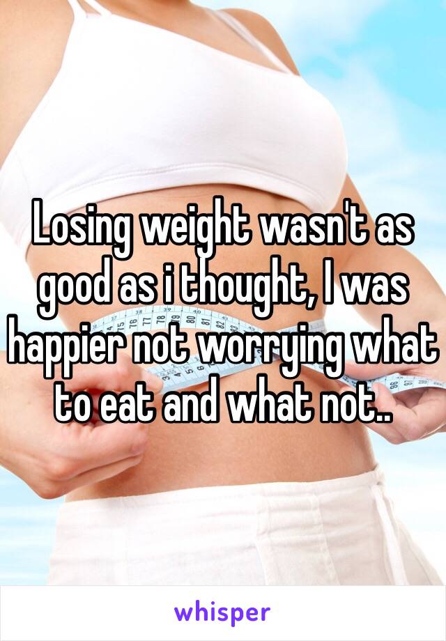 Losing weight wasn't as good as i thought, I was happier not worrying what to eat and what not..  