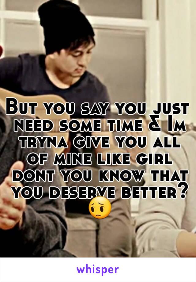 But you say you just need some time & Im tryna give you all of mine like girl dont you know that you deserve better? 😔