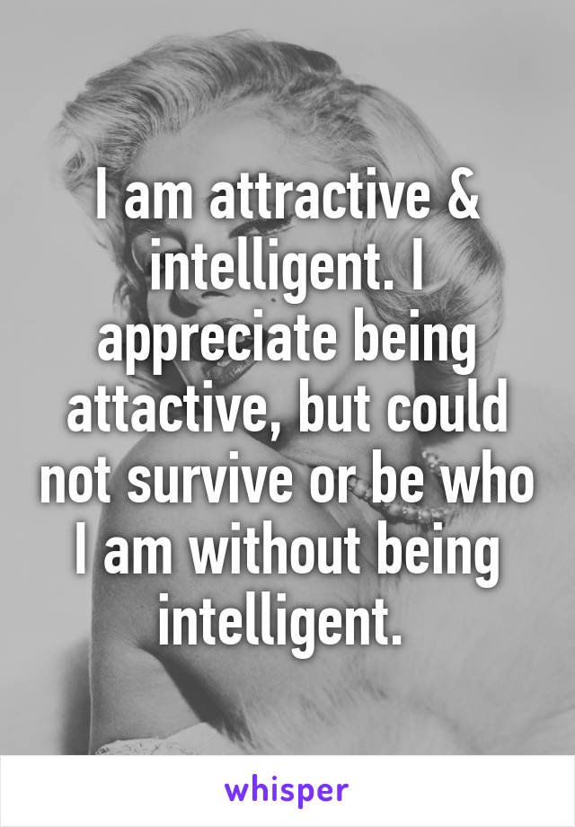 I am attractive & intelligent. I appreciate being attactive, but could not survive or be who I am without being intelligent. 