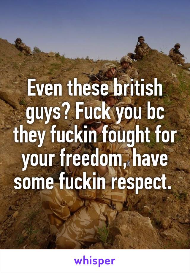 Even these british guys? Fuck you bc they fuckin fought for your freedom, have some fuckin respect. 