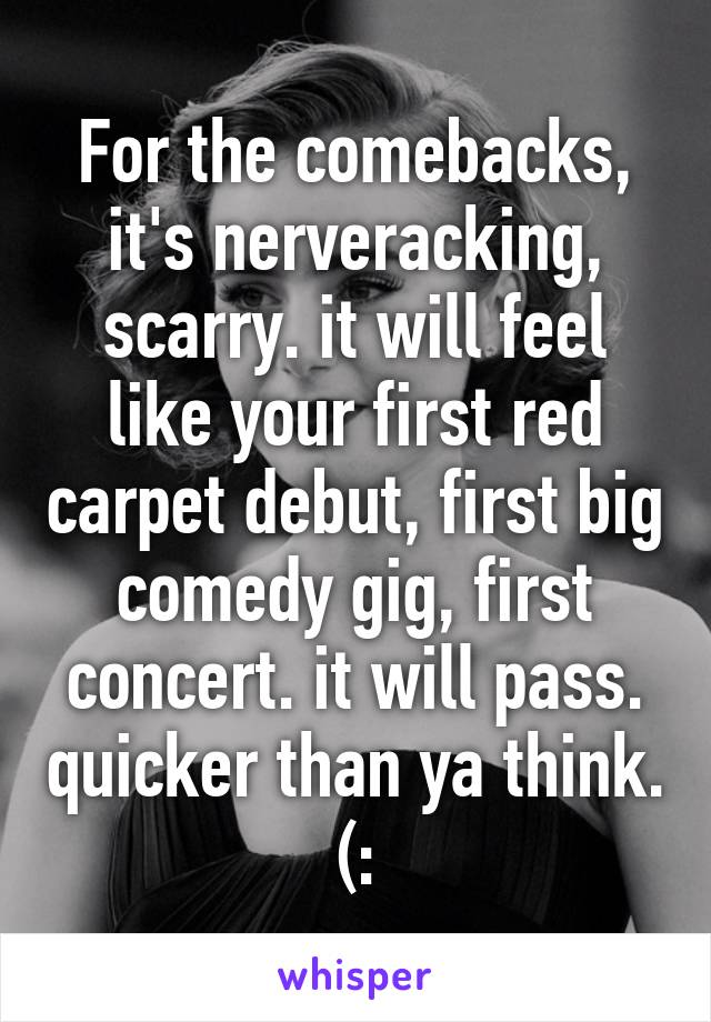 For the comebacks, it's nerveracking, scarry. it will feel like your first red carpet debut, first big comedy gig, first concert. it will pass. quicker than ya think. (: