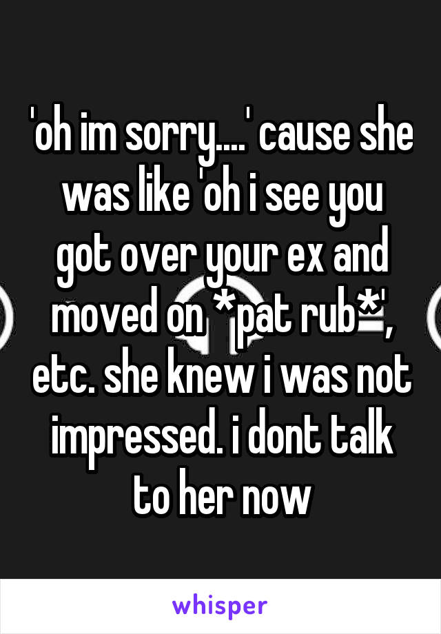 'oh im sorry....' cause she was like 'oh i see you got over your ex and moved on *pat rub*', etc. she knew i was not impressed. i dont talk to her now