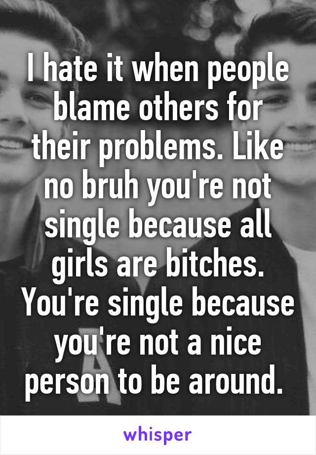 I hate it when people blame others for their problems. Like no bruh you're not single because all girls are bitches. You're single because you're not a nice person to be around. 