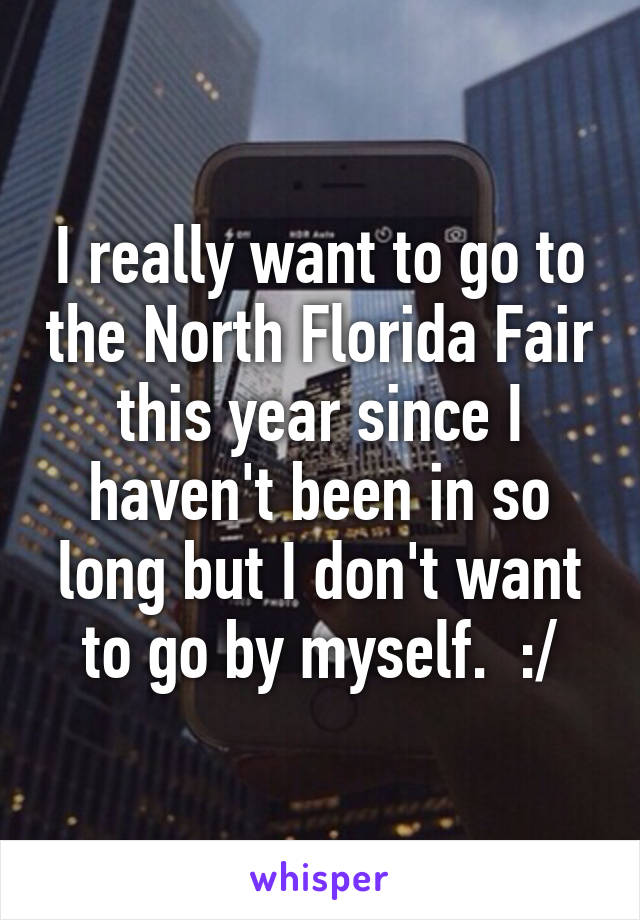 I really want to go to the North Florida Fair this year since I haven't been in so long but I don't want to go by myself.  :/