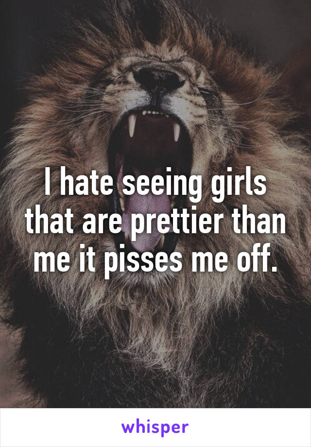 I hate seeing girls that are prettier than me it pisses me off.