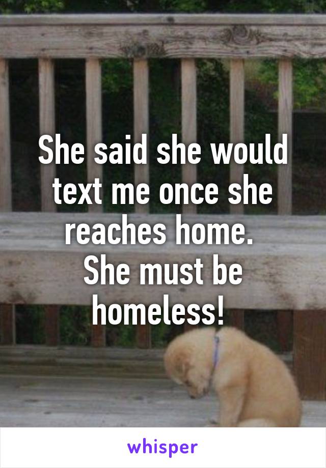 She said she would text me once she reaches home. 
She must be homeless! 