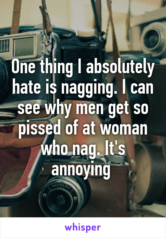 One thing I absolutely hate is nagging. I can see why men get so pissed of at woman who nag. It's annoying 