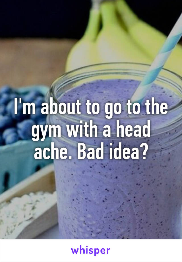 I'm about to go to the gym with a head ache. Bad idea?