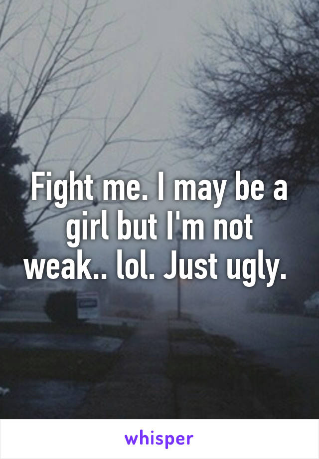 Fight me. I may be a girl but I'm not weak.. lol. Just ugly. 