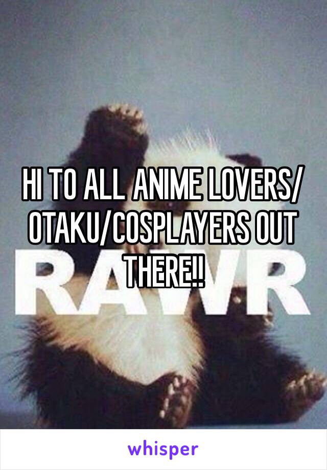 HI TO ALL ANIME LOVERS/OTAKU/COSPLAYERS OUT THERE!!