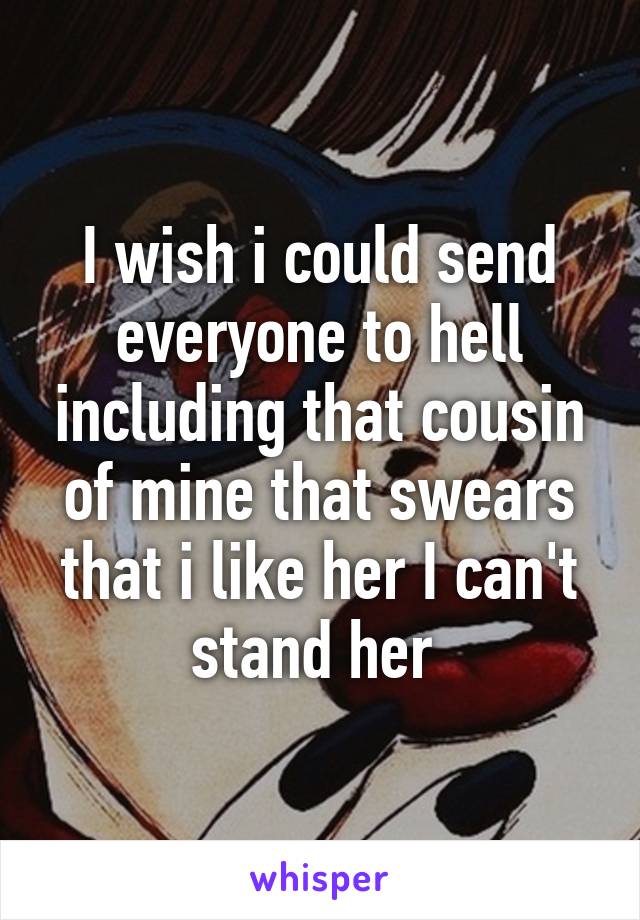 I wish i could send everyone to hell including that cousin of mine that swears that i like her I can't stand her 