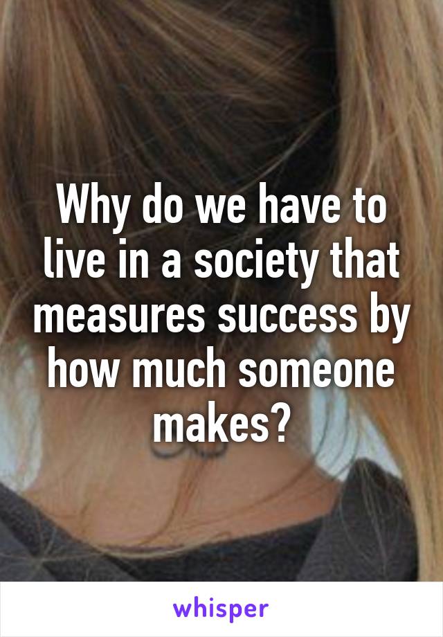 Why do we have to live in a society that measures success by how much someone makes?