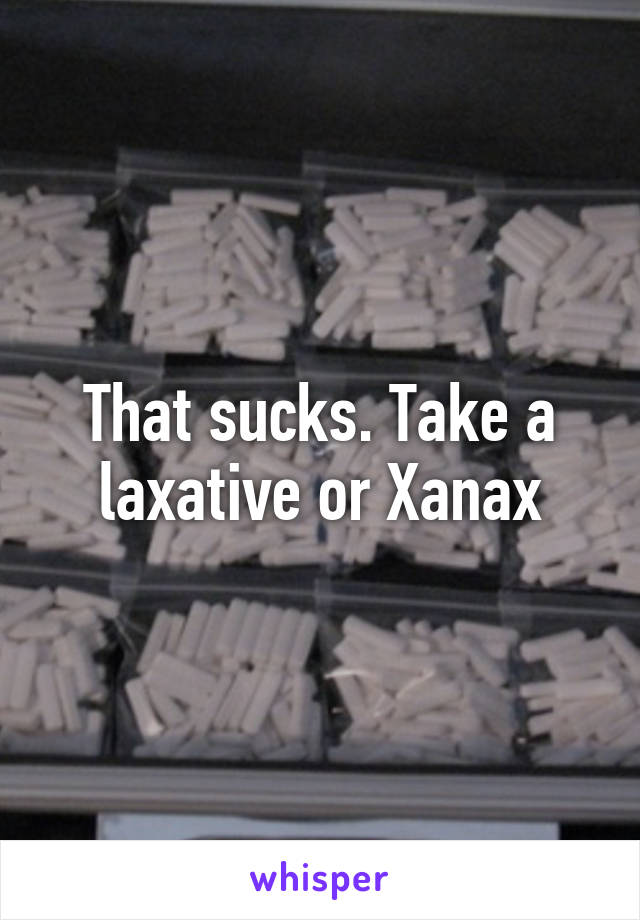 That sucks. Take a laxative or Xanax