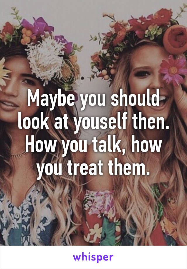 Maybe you should look at youself then. How you talk, how you treat them.