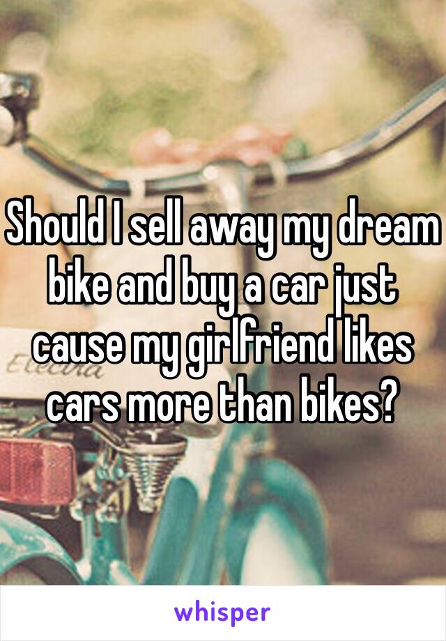 Should I sell away my dream bike and buy a car just cause my girlfriend likes cars more than bikes?