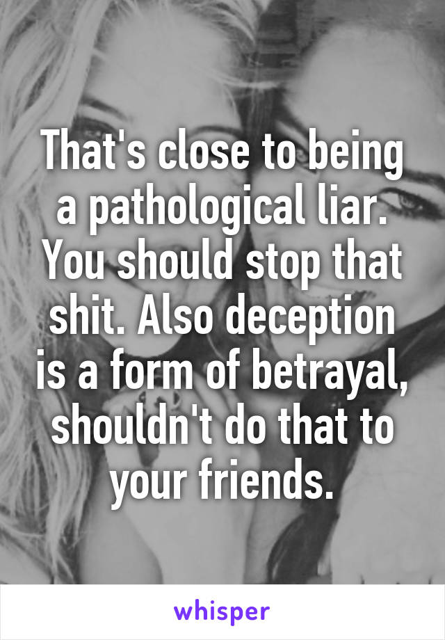 That's close to being a pathological liar. You should stop that shit. Also deception is a form of betrayal, shouldn't do that to your friends.