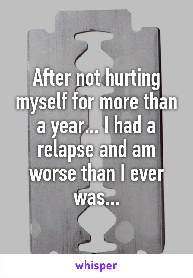 After not hurting myself for more than a year... I had a relapse and am worse than I ever was...