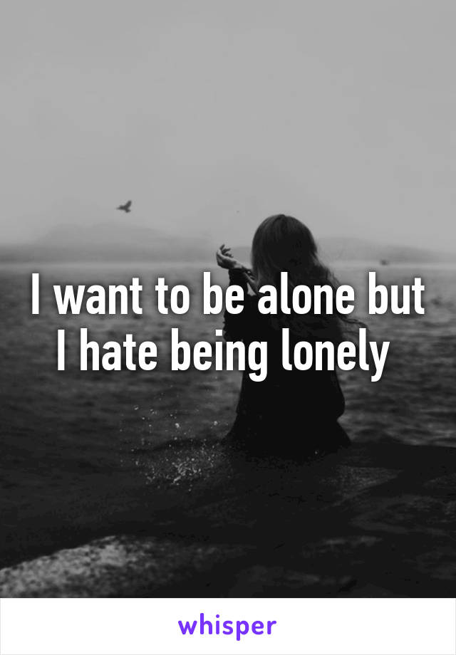 I want to be alone but I hate being lonely 