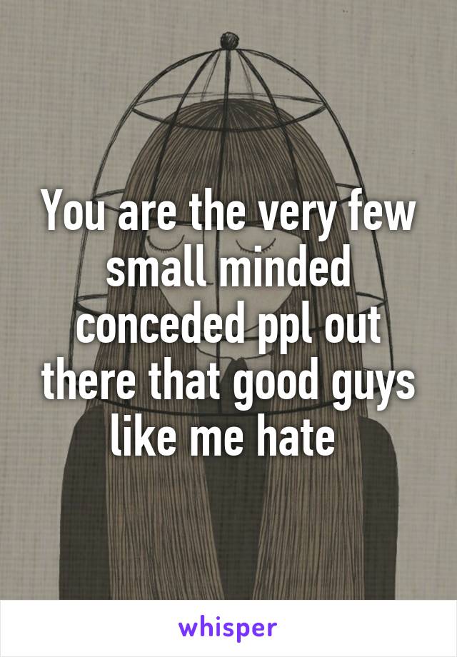 You are the very few small minded conceded ppl out there that good guys like me hate 