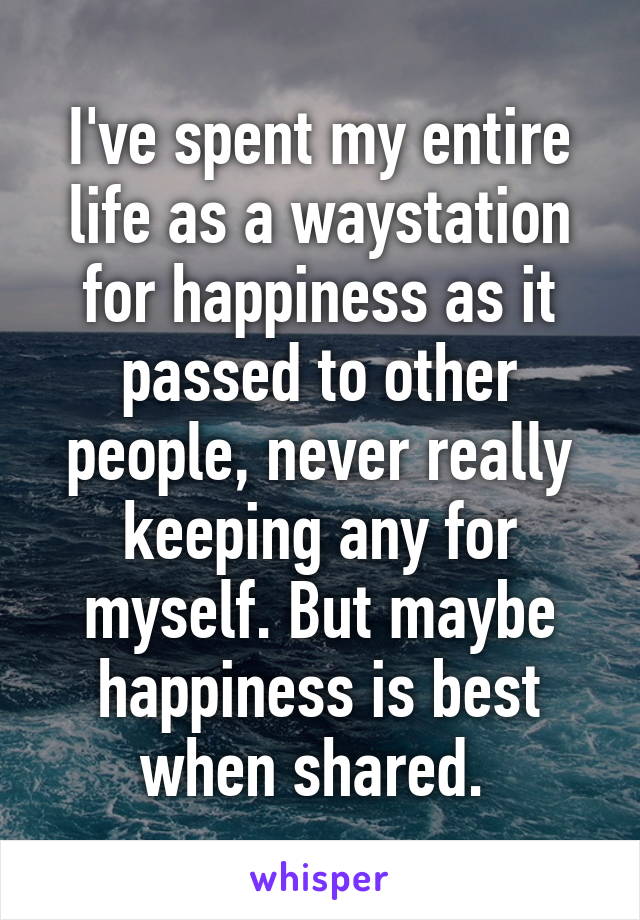 I've spent my entire life as a waystation for happiness as it passed to other people, never really keeping any for myself. But maybe happiness is best when shared. 