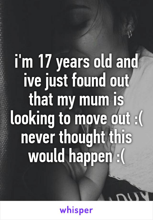 i'm 17 years old and ive just found out that my mum is looking to move out :( never thought this would happen :(