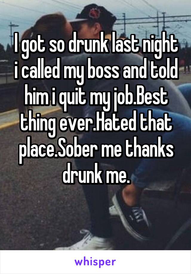 I got so drunk last night i called my boss and told him i quit my job.Best thing ever.Hated that place.Sober me thanks drunk me.

