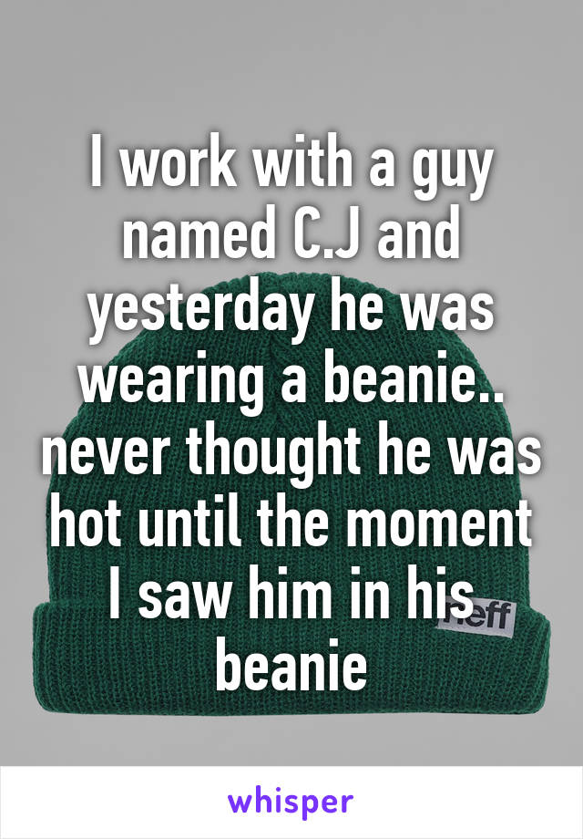 I work with a guy named C.J and yesterday he was wearing a beanie.. never thought he was hot until the moment I saw him in his beanie