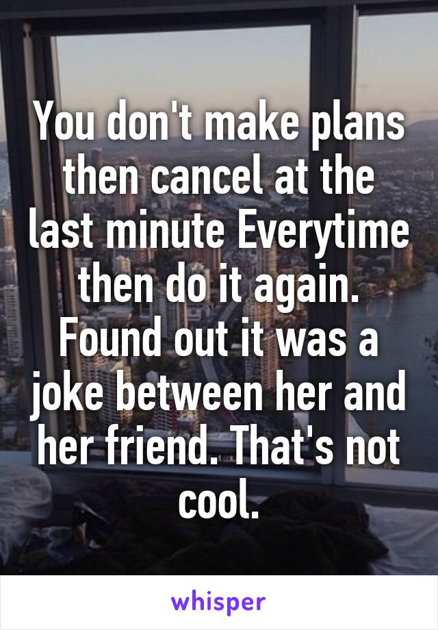 You don't make plans then cancel at the last minute Everytime then do it again. Found out it was a joke between her and her friend. That's not cool.