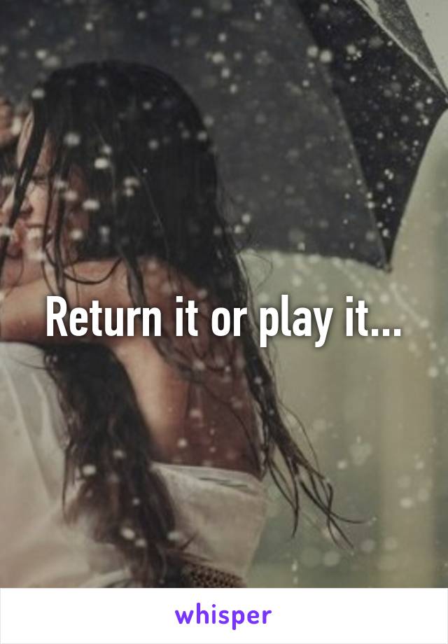 Return it or play it...