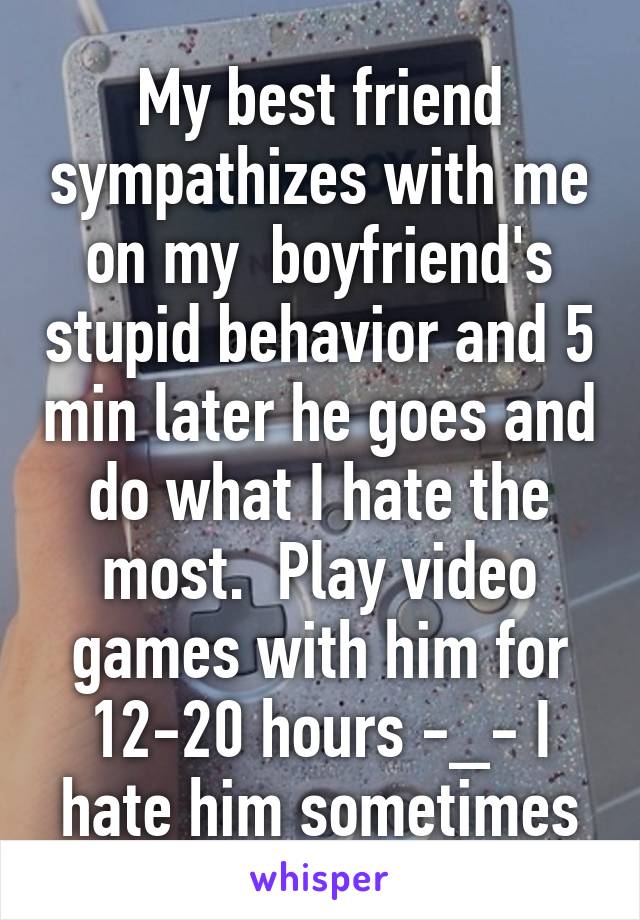 My best friend sympathizes with me on my  boyfriend's stupid behavior and 5 min later he goes and do what I hate the most.  Play video games with him for 12-20 hours -_- I hate him sometimes