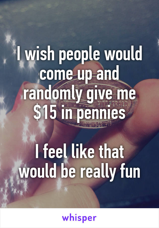 I wish people would come up and randomly give me $15 in pennies

I feel like that would be really fun