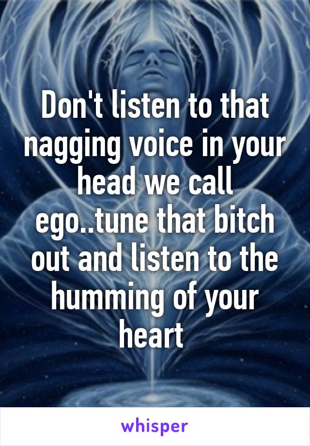 Don't listen to that nagging voice in your head we call ego..tune that bitch out and listen to the humming of your heart 