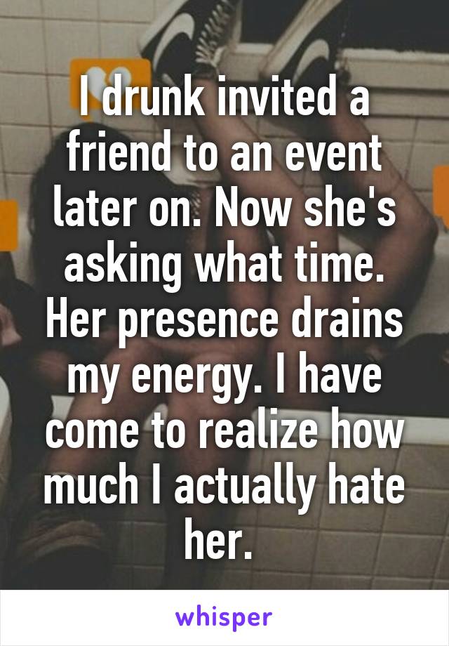 I drunk invited a friend to an event later on. Now she's asking what time. Her presence drains my energy. I have come to realize how much I actually hate her. 