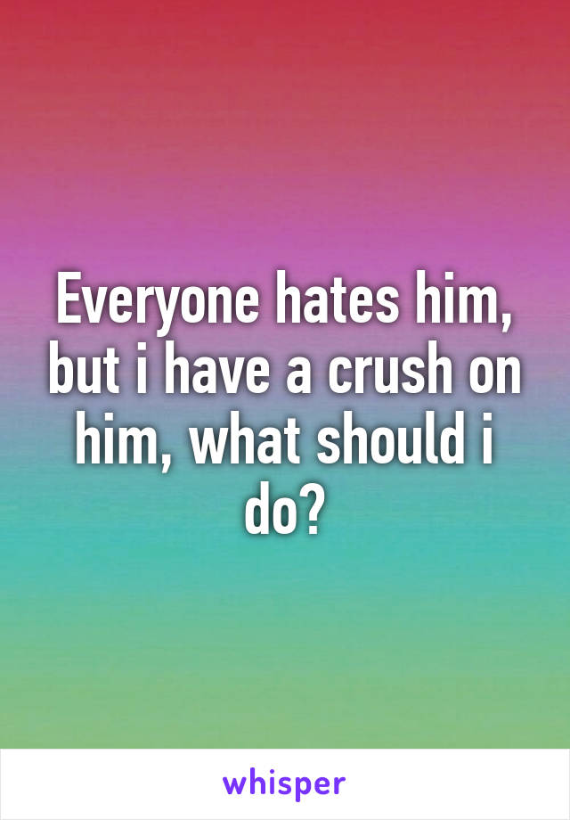 Everyone hates him, but i have a crush on him, what should i do?