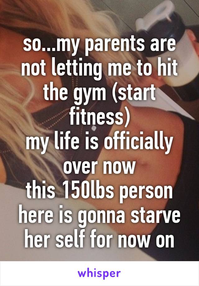 so...my parents are not letting me to hit the gym (start fitness)
my life is officially over now
this 150lbs person here is gonna starve her self for now on