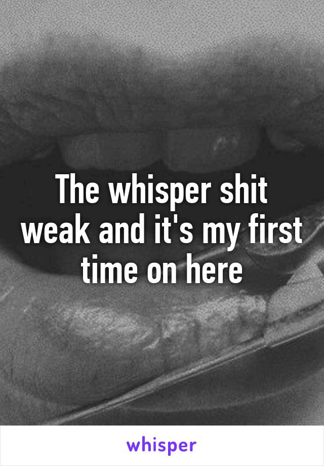 The whisper shit weak and it's my first time on here