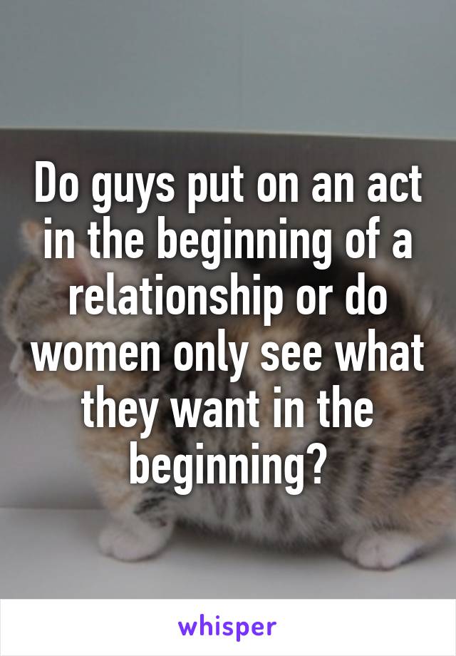 Do guys put on an act in the beginning of a relationship or do women only see what they want in the beginning?