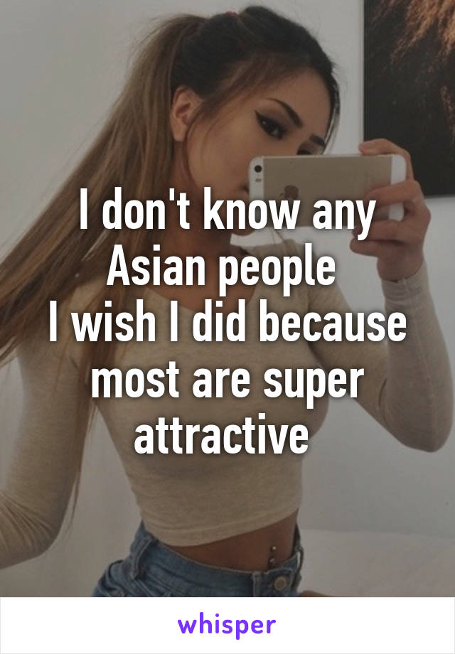 I don't know any Asian people 
I wish I did because most are super attractive 