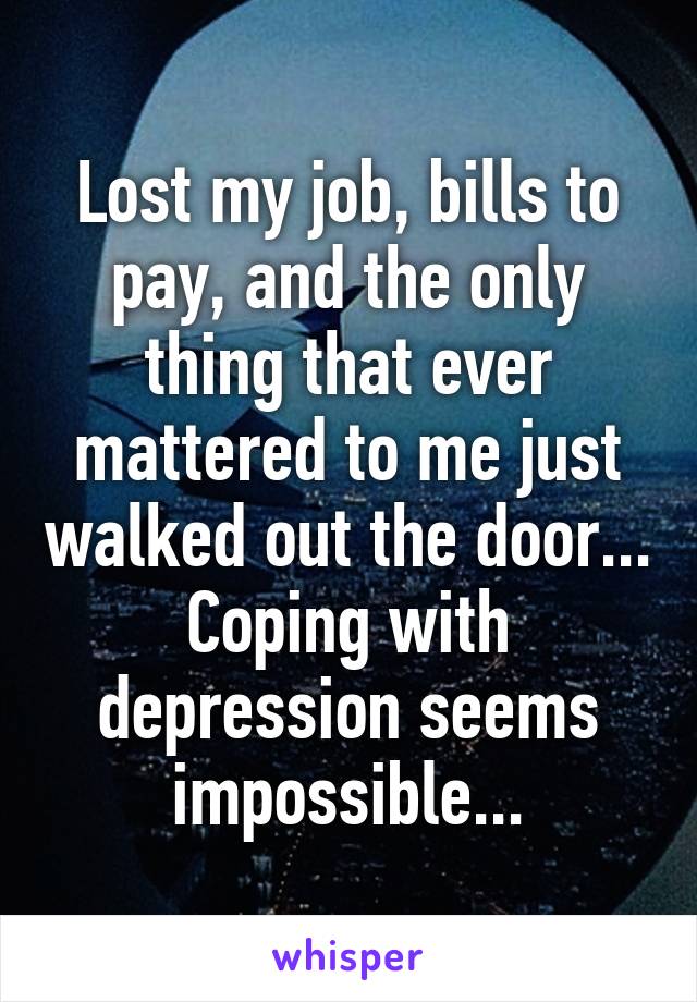 Lost my job, bills to pay, and the only thing that ever mattered to me just walked out the door... Coping with depression seems impossible...