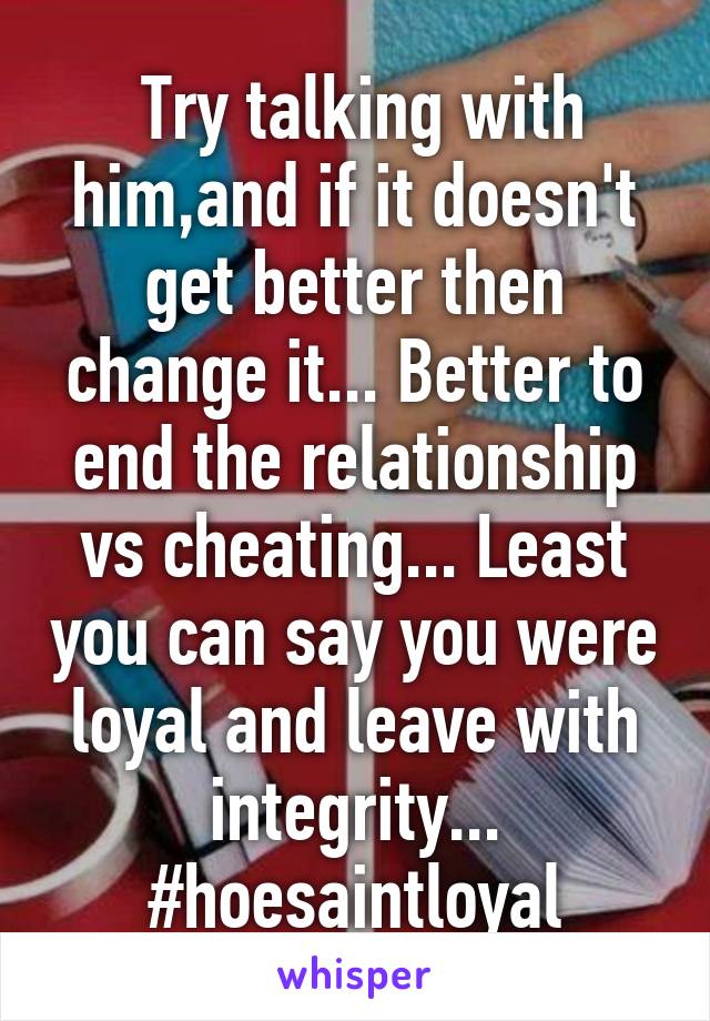  Try talking with him,and if it doesn't get better then change it... Better to end the relationship vs cheating... Least you can say you were loyal and leave with integrity... #hoesaintloyal