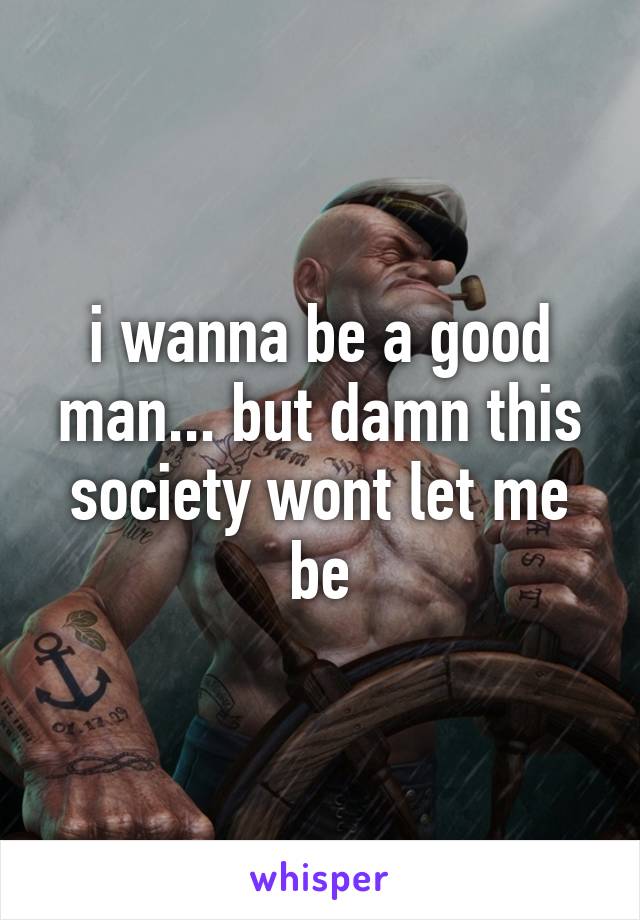 i wanna be a good man... but damn this society wont let me be