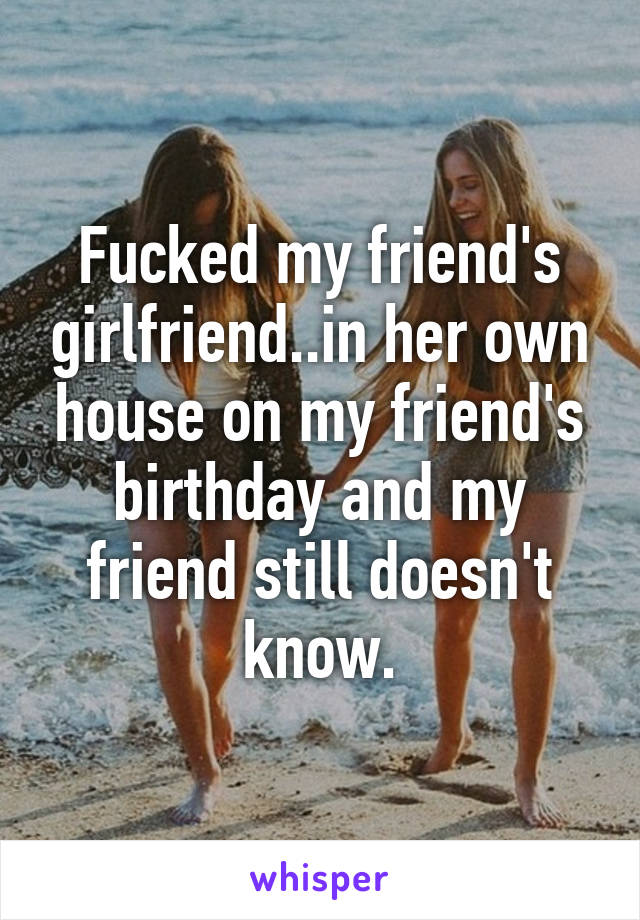 Fucked my friend's girlfriend..in her own house on my friend's birthday and my friend still doesn't know.