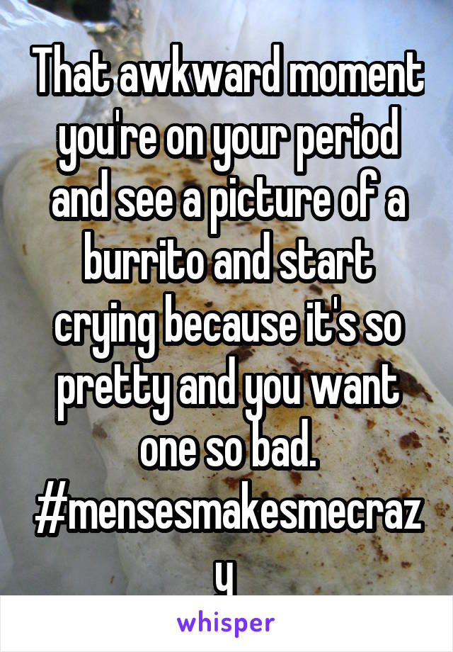 That awkward moment you're on your period and see a picture of a burrito and start crying because it's so pretty and you want one so bad. #mensesmakesmecrazy 