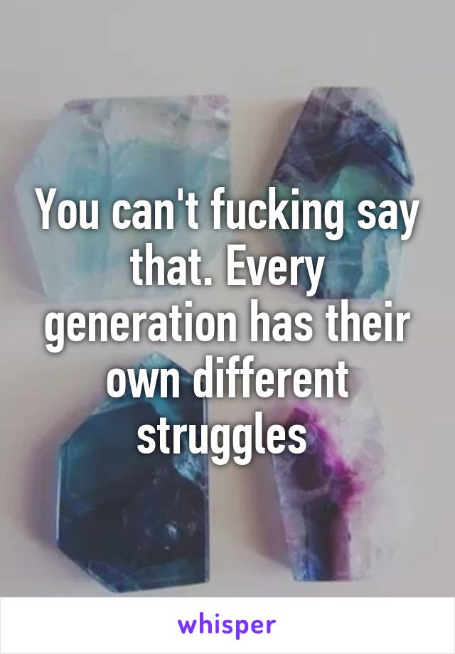 You can't fucking say that. Every generation has their own different struggles 