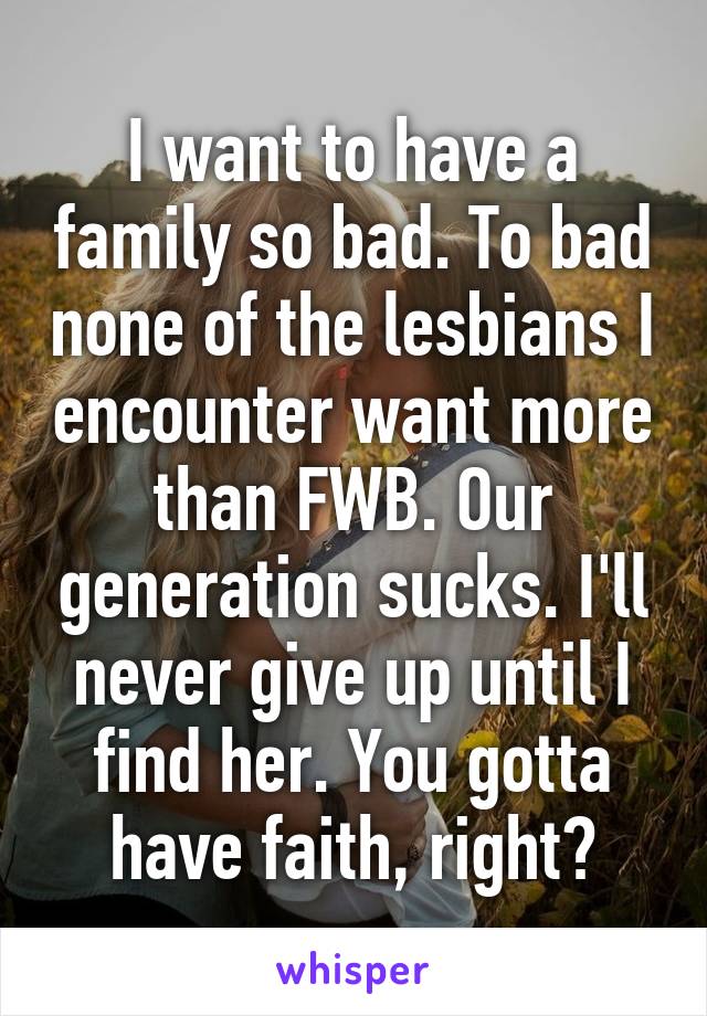 I want to have a family so bad. To bad none of the lesbians I encounter want more than FWB. Our generation sucks. I'll never give up until I find her. You gotta have faith, right?