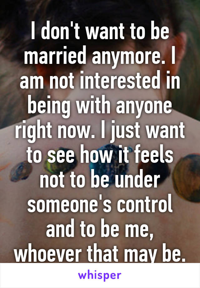 I don't want to be married anymore. I am not interested in being with anyone right now. I just want to see how it feels not to be under someone's control and to be me, whoever that may be.