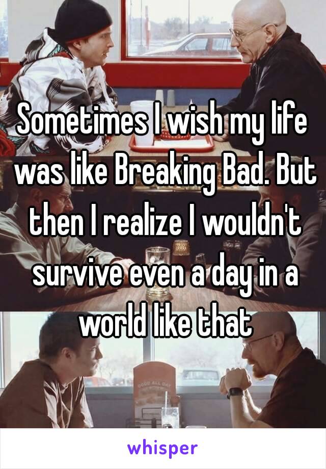 Sometimes I wish my life was like Breaking Bad. But then I realize I wouldn't survive even a day in a world like that