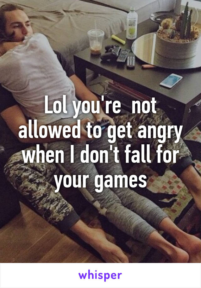 Lol you're  not allowed to get angry when I don't fall for your games