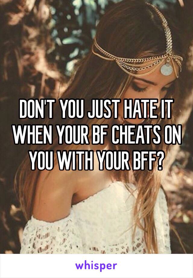 DON'T YOU JUST HATE IT WHEN YOUR BF CHEATS ON YOU WITH YOUR BFF?